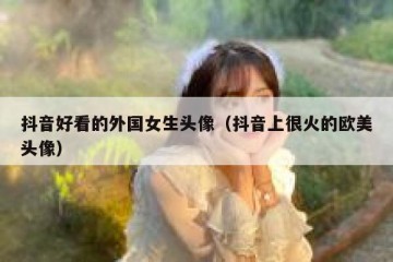 抖音好看的外国女生头像（抖音上很火的欧美头像）