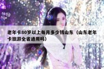 老年卡80岁以上每月多少钱山东（山东老年卡旅游全省通用吗）