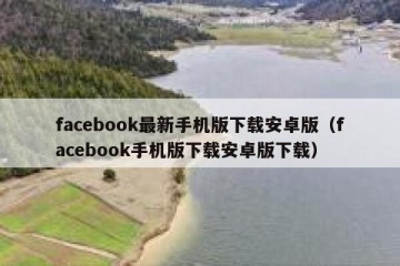 facebook最新手机版下载安卓版（facebook手机版下载安卓版下载）