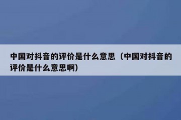 中国对抖音的评价是什么意思（中国对抖音的评价是什么意思啊）
