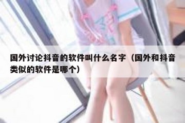 国外讨论抖音的软件叫什么名字（国外和抖音类似的软件是哪个）