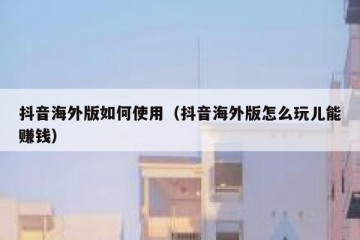 抖音海外版如何使用（抖音海外版怎么玩儿能赚钱）