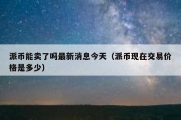 派币能卖了吗最新消息今天（派币现在交易价格是多少）