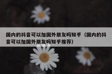 国内的抖音可以加国外朋友吗知乎（国内的抖音可以加国外朋友吗知乎推荐）