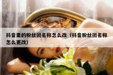 抖音里的粉丝团名称怎么改（抖音粉丝团名称怎么更改）