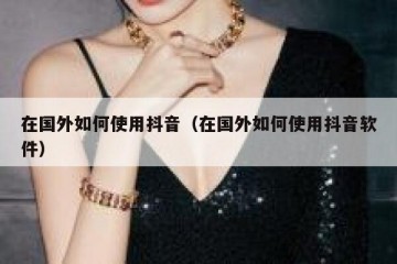 在国外如何使用抖音（在国外如何使用抖音软件）