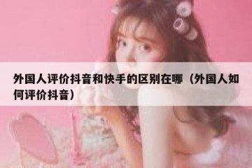 外国人评价抖音和快手的区别在哪（外国人如何评价抖音）
