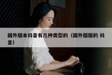 国外版本抖音有几种类型的（国外版版的 抖音）