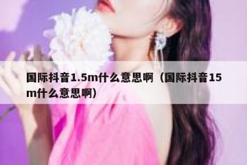 国际抖音1.5m什么意思啊（国际抖音15m什么意思啊）