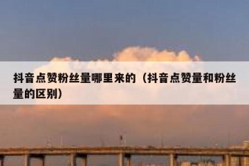 抖音点赞粉丝量哪里来的（抖音点赞量和粉丝量的区别）