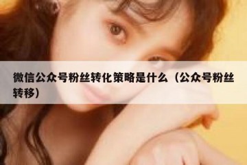 微信公众号粉丝转化策略是什么（公众号粉丝转移）