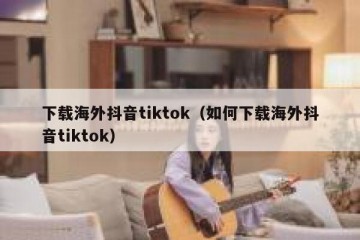 下载海外抖音tiktok（如何下载海外抖音tiktok）