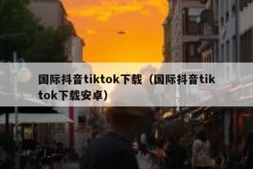 国际抖音tiktok下载（国际抖音tiktok下载安卓）
