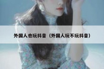 外国人也玩抖音（外国人玩不玩抖音）