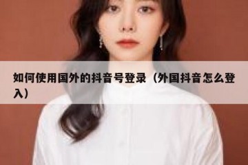 如何使用国外的抖音号登录（外国抖音怎么登入）