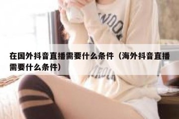 在国外抖音直播需要什么条件（海外抖音直播需要什么条件）