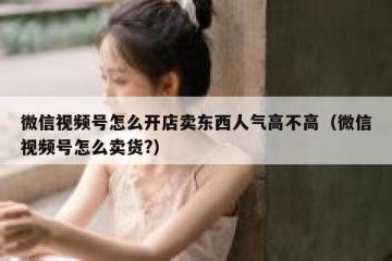 微信视频号怎么开店卖东西人气高不高（微信视频号怎么卖货?）