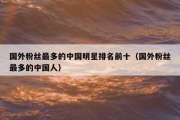国外粉丝最多的中国明星排名前十（国外粉丝最多的中国人）