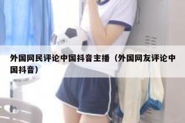 外国网民评论中国抖音主播（外国网友评论中国抖音）