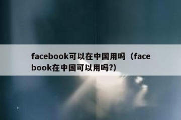 facebook可以在中国用吗（facebook在中国可以用吗?）