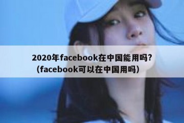 2020年facebook在中国能用吗?（facebook可以在中国用吗）