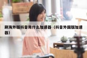 刷海外版抖音用什么加速器（抖音外国版加速器）