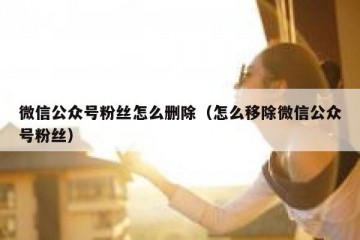 微信公众号粉丝怎么删除（怎么移除微信公众号粉丝）