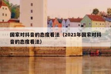 国家对抖音的态度看法（2021年国家对抖音的态度看法）