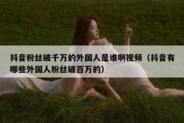 抖音粉丝破千万的外国人是谁啊视频（抖音有哪些外国人粉丝破百万的）