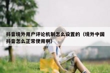 抖音境外用户评论机制怎么设置的（境外中国抖音怎么正常使用啊）