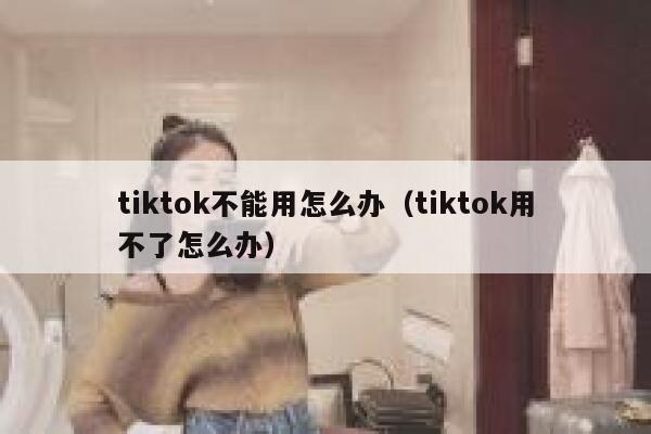 tiktok不能用怎么办（tiktok用不了怎么办） 第1张