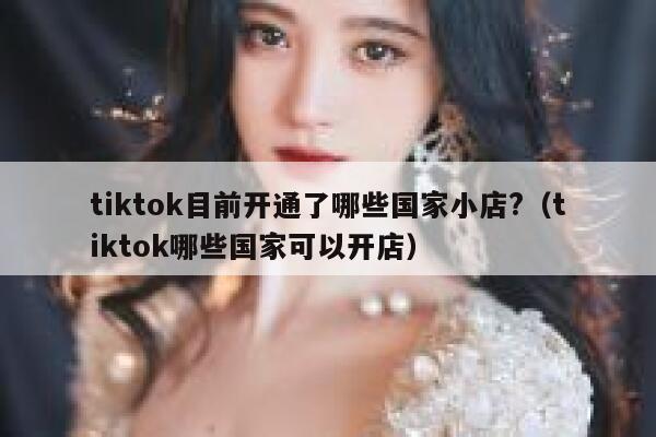 tiktok目前开通了哪些国家小店?（tiktok哪些国家可以开店） 第1张