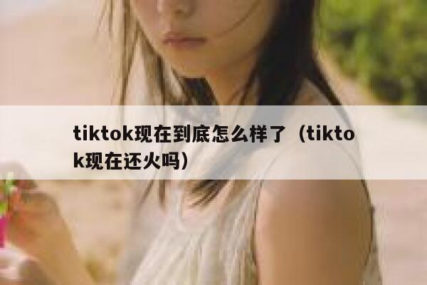 tiktok现在到底怎么样了（tiktok现在还火吗） 第1张