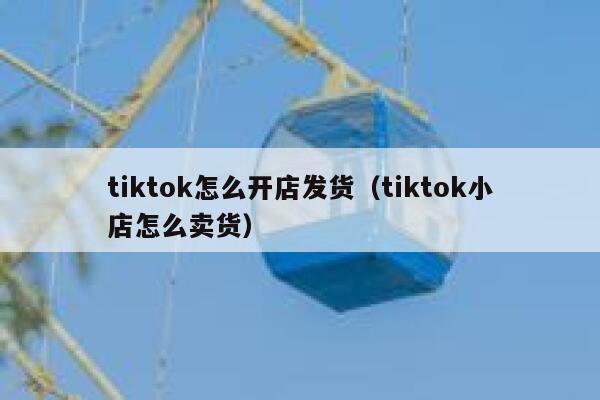 tiktok怎么开店发货（tiktok小店怎么卖货） 第1张