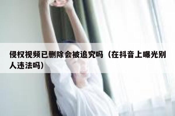 侵权视频已删除会被追究吗(在抖音上曝光别人违法吗) 第1张 侵权视频已删除会被追究吗(在抖音上曝光别人违法吗) 第1张