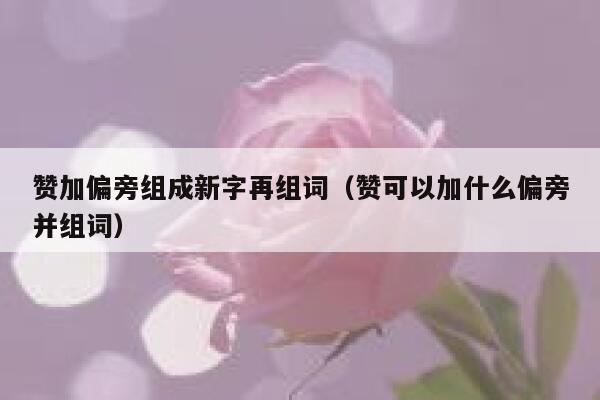 赞加偏旁组成新字再组词（赞可以加什么偏旁并组词） 第1张