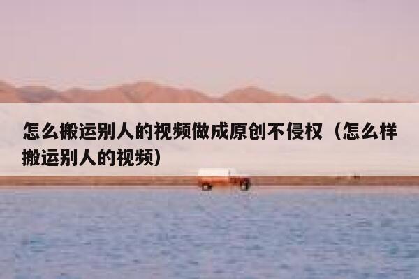 怎么搬运别人的视频做成原创不侵权（怎么样搬运别人的视频） 第1张