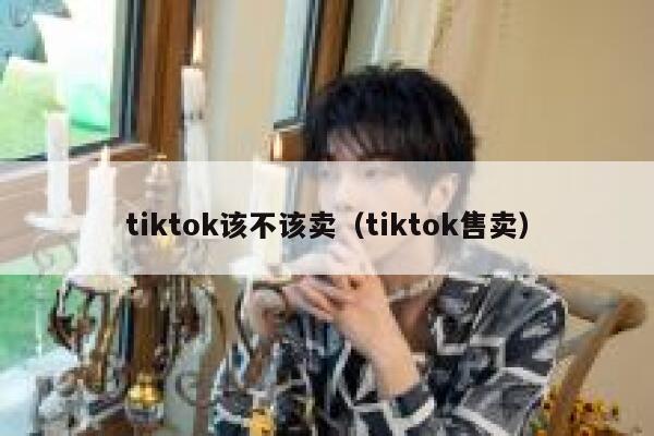 tiktok该不该卖(tiktok售卖) 第1张 tiktok该不该卖(tiktok售卖) 第1张