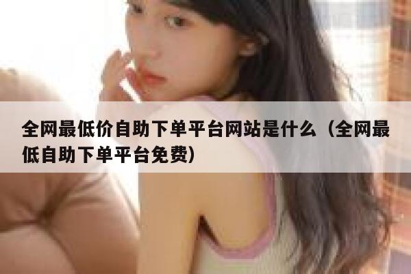 全网最低价自助下单平台网站是什么（全网最低自助下单平台免费） 第1张
