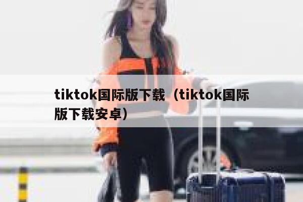 tiktok国际版下载（tiktok国际版下载安卓） 第1张
