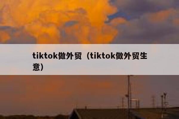 tiktok做外贸（tiktok做外贸生意） 第1张