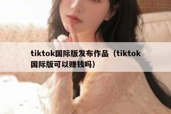tiktok国际版发布作品（tiktok国际版可以赚钱吗） 第1张