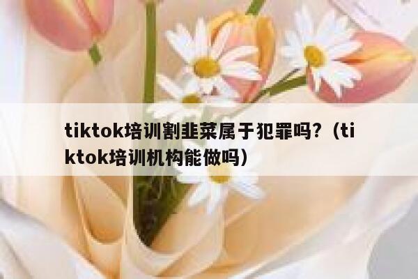 tiktok培训割韭菜属于犯罪吗?（tiktok培训机构能做吗） 第1张