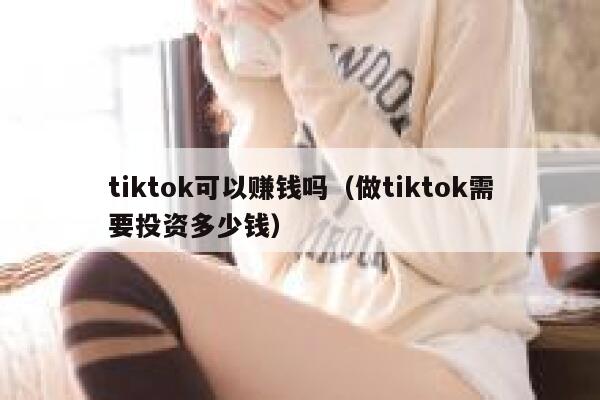 tiktok可以赚钱吗（做tiktok需要投资多少钱） 第1张