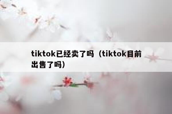 tiktok已经卖了吗（tiktok目前出售了吗） 第1张