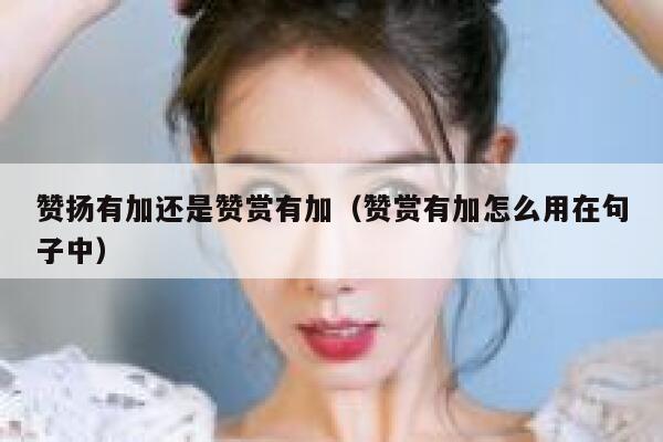 赞扬有加还是赞赏有加（赞赏有加怎么用在句子中） 第1张