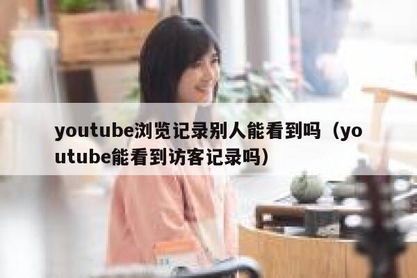 youtube浏览记录别人能看到吗（youtube能看到访客记录吗） 第1张