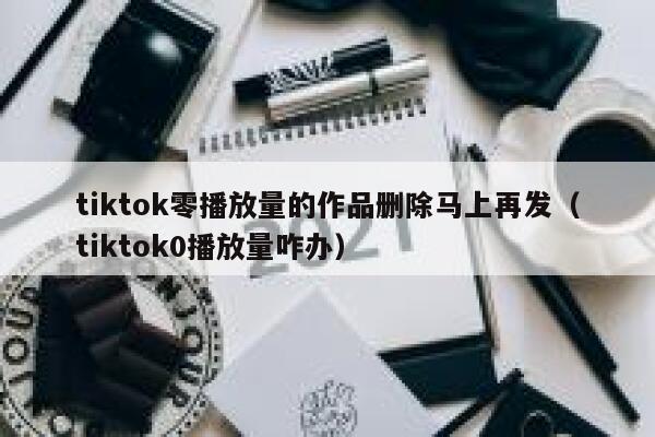 tiktok零播放量的作品删除马上再发（tiktok0播放量咋办） 第1张
