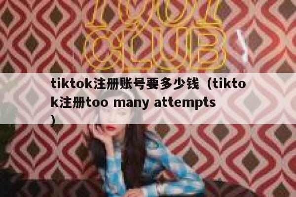tiktok注册账号要多少钱（tiktok注册too many attempts） 第1张