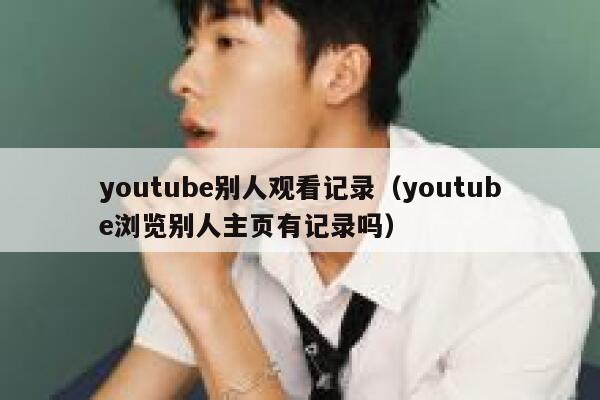 youtube别人观看记录（youtube浏览别人主页有记录吗） 第1张